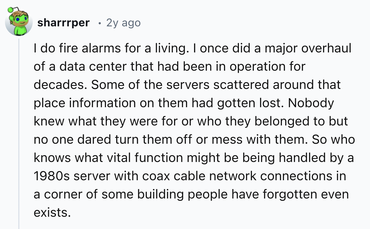screenshot - sharrrper 2y ago I do fire alarms for a living. I once did a major overhaul of a data center that had been in operation for decades. Some of the servers scattered around that place information on them had gotten lost. Nobody knew what they we
